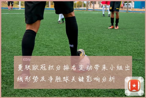 曼联欧冠积分排名变动带来小组出线形势及净胜球关键影响分析