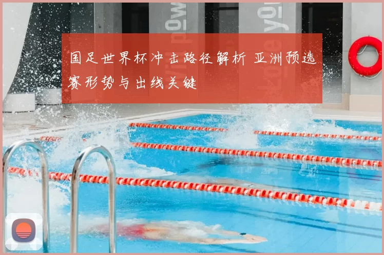 国足世界杯冲击路径解析 亚洲预选赛形势与出线关键