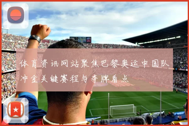 体育资讯网站聚焦巴黎奥运中国队冲金关键赛程与夺牌看点