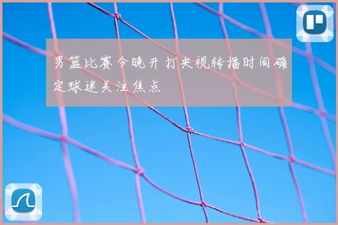 男篮比赛今晚开打央视转播时间确定球迷关注焦点