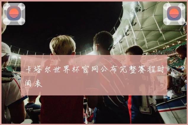 卡塔尔世界杯官网公布完整赛程时间表