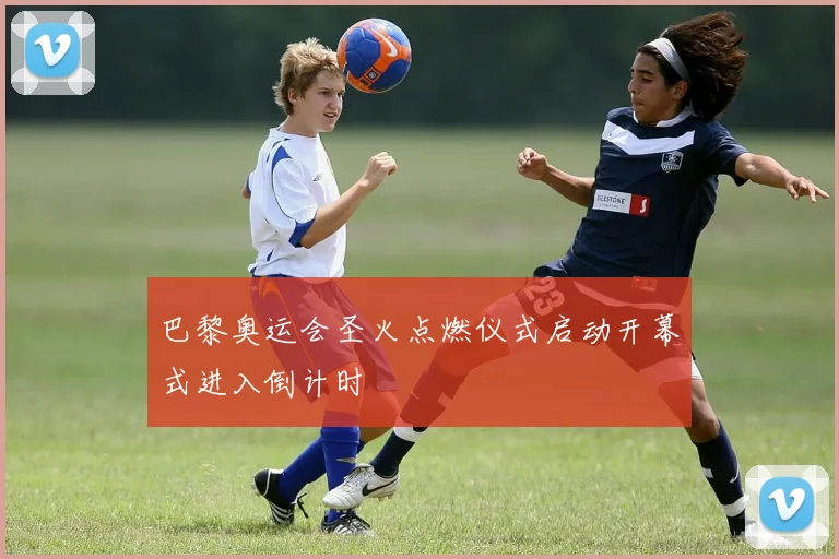 巴黎奥运会圣火点燃仪式启动开幕式进入倒计时