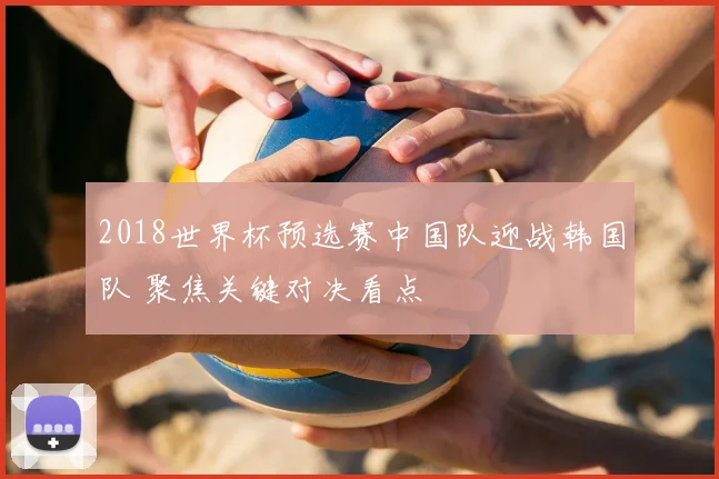 2018世界杯预选赛中国队迎战韩国队 聚焦关键对决看点