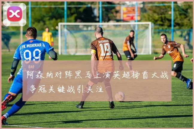 阿森纳对阵黑马上演英超榜首大战 争冠关键战引关注