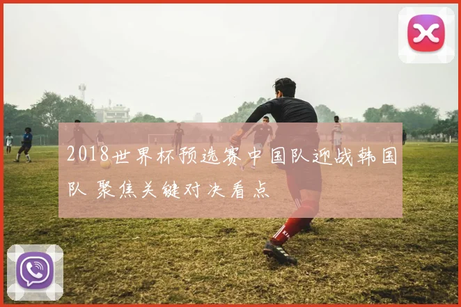 2018世界杯预选赛中国队迎战韩国队 聚焦关键对决看点