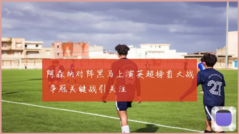 阿森纳对阵黑马上演英超榜首大战 争冠关键战引关注