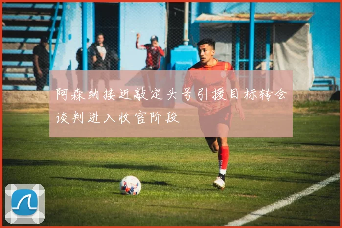 阿森纳接近敲定头号引援目标转会谈判进入收官阶段