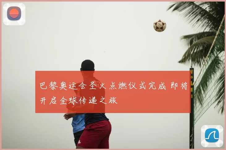 巴黎奥运会圣火点燃仪式完成 即将开启全球传递之旅