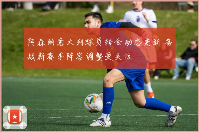 阿森纳意大利球员转会动态更新 备战新赛季阵容调整受关注