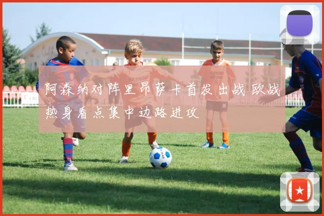阿森纳对阵里昂萨卡首发出战 欧战热身看点集中边路进攻