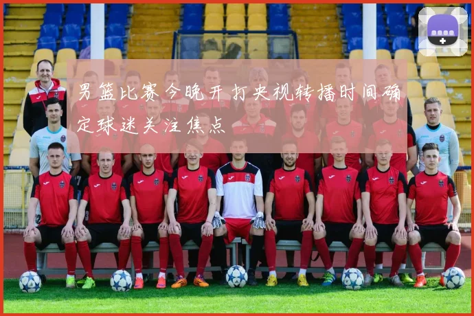 男篮比赛今晚开打央视转播时间确定球迷关注焦点